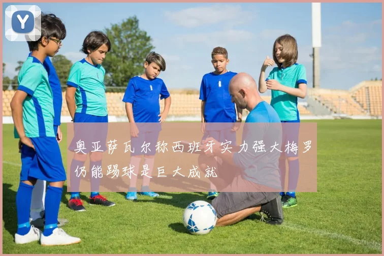 奥亚萨瓦尔称西班牙实力强大梅罗仍能踢球是巨大成就
