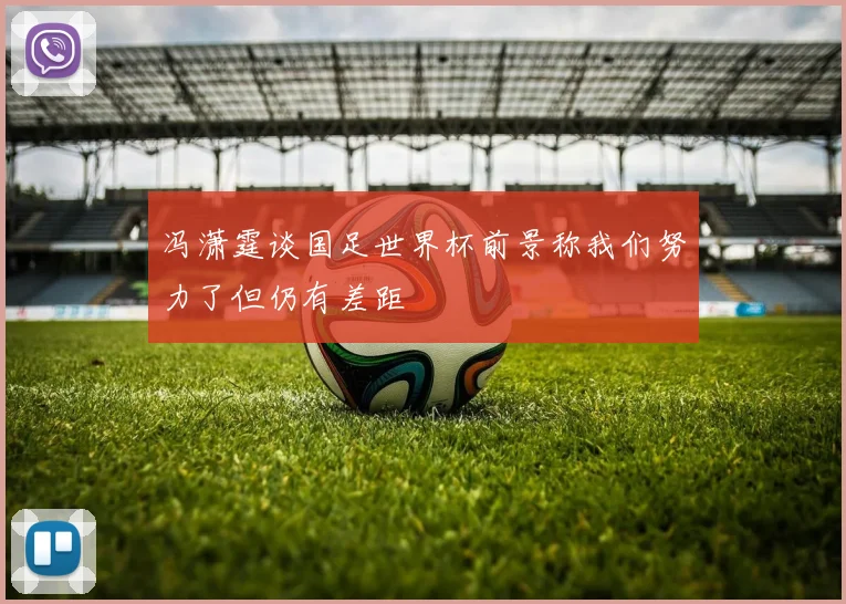 冯潇霆谈国足世界杯前景称我们努力了但仍有差距