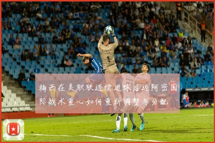 梅西在美职联连续进球后迈阿密国际战术重心如何重新调整与分配