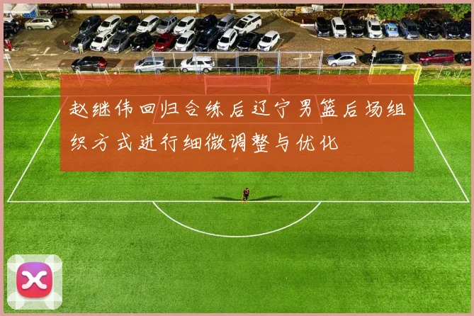赵继伟回归合练后辽宁男篮后场组织方式进行细微调整与优化