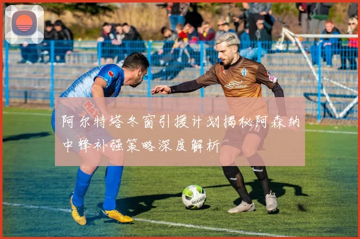 阿尔特塔冬窗引援计划揭秘阿森纳中锋补强策略深度解析