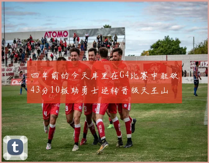 四年前的今天库里在G4比赛中狂砍43分10板助勇士逆转晋级天王山