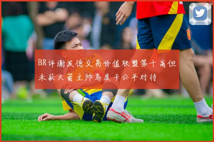 BR评谢泼德交易价值联盟第十高但未获火箭主帅乌度卡公平对待