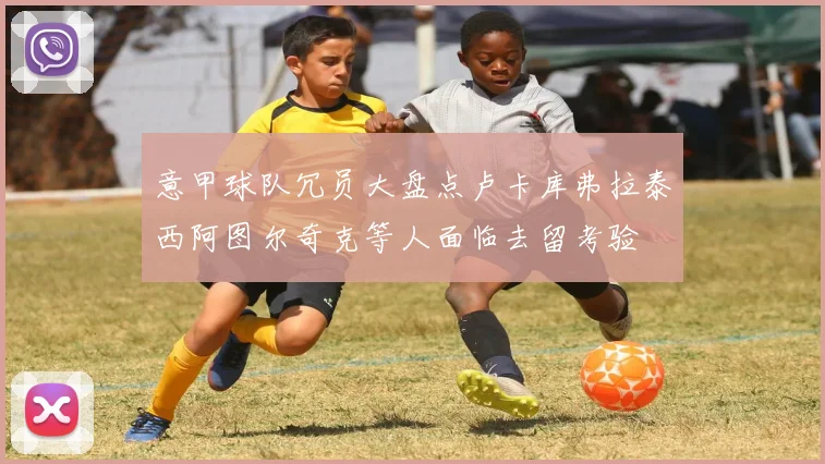 意甲球队冗员大盘点卢卡库弗拉泰西阿图尔奇克等人面临去留考验