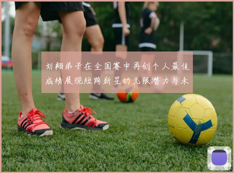 刘翔弟子在全国赛中再创个人最佳成绩展现短跨新星的无限潜力与未来希望