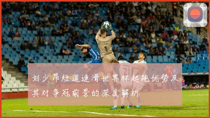 刘少昂短道速滑世界杯起跑优势及其对争冠前景的深度解析